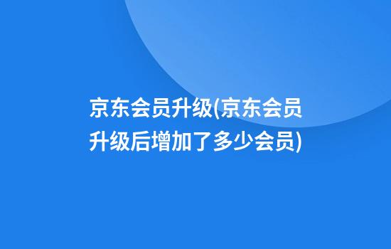 京东会员升级(京东会员升级后增加了多少会员)