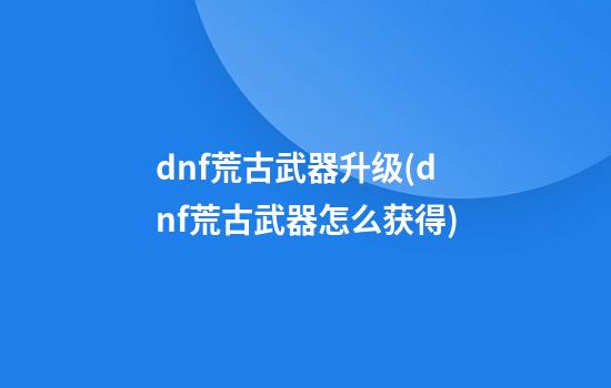 dnf荒古武器升级(dnf荒古武器怎么获得)