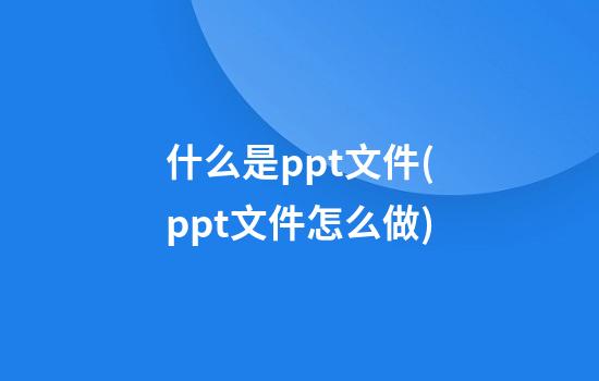 什么是ppt文件(ppt文件怎么做)