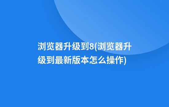 浏览器升级到8(浏览器升级到最新版本怎么操作)