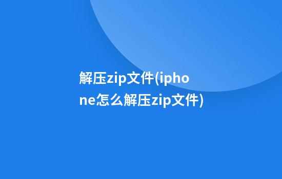 解压zip文件(iphone怎么解压zip文件)