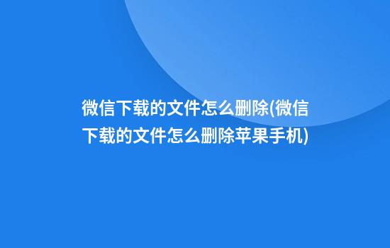 微信下载的文件怎么删除(微信下载的文件怎么删除苹果手机)