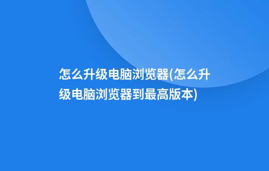 怎么升级电脑浏览器(怎么升级电脑浏览器到最高版本)