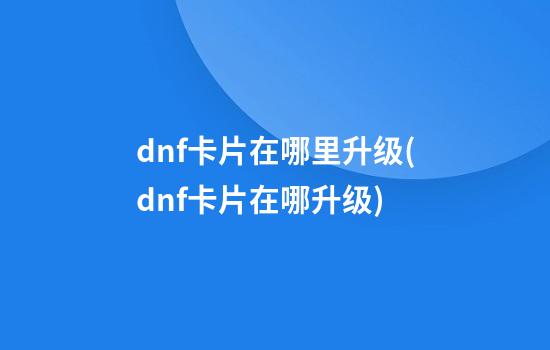 dnf卡片在哪里升级(dnf卡片在哪升级?)