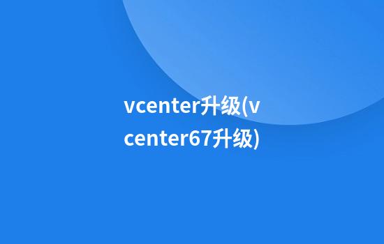 vcenter升级(vcenter6.7升级)