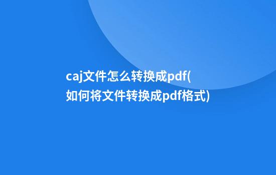 caj文件怎么转换成pdf(如何将文件转换成pdf格式)