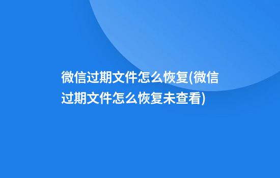 微信过期文件怎么恢复(微信过期文件怎么恢复未查看)