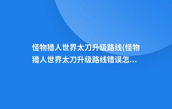 怪物猎人世界太刀升级路线(怪物猎人世界太刀升级路线错误怎么办)