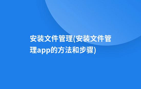 安装文件管理(安装文件管理app的方法和步骤)