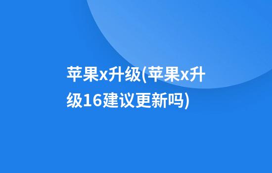 苹果x升级(苹果x升级16建议更新吗)