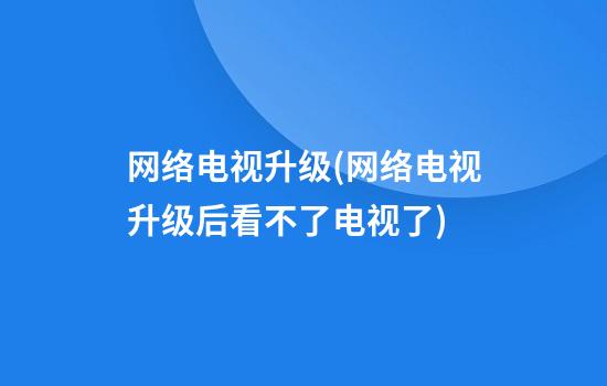 网络电视升级(网络电视升级后看不了电视了)