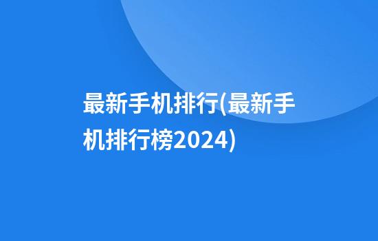 最新手机排行(最新手机排行榜2024)