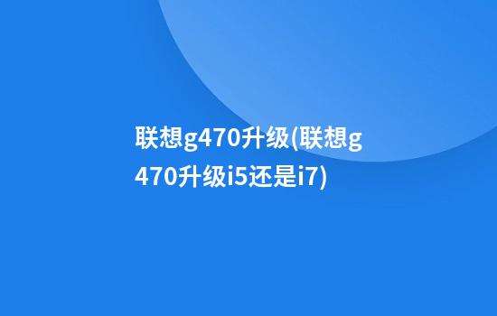 联想g470升级(联想g470升级i5还是i7)