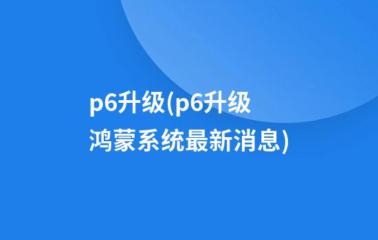 p6升级(p6升级鸿蒙系统最新消息)