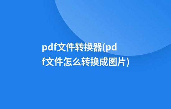 pdf文件转换器(pdf文件怎么转换成图片)