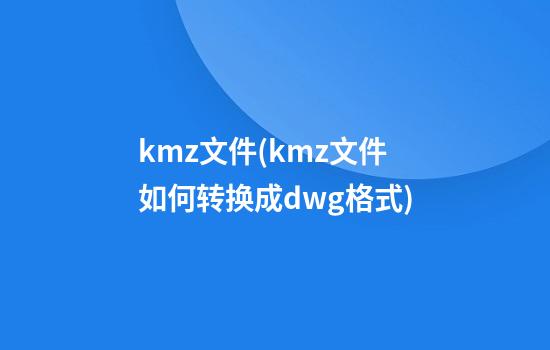 kmz文件(kmz文件如何转换成dwg格式)