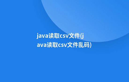 java读取csv文件(java读取csv文件乱码)