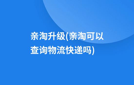 亲淘升级(亲淘可以查询物流快递吗?)