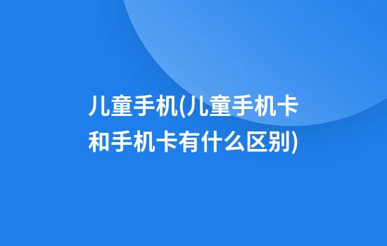 儿童手机(儿童手机卡和手机卡有什么区别)