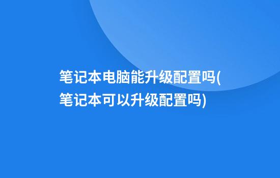 笔记本电脑能升级配置吗(笔记本可以升级配置吗?)