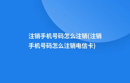 注销手机号码怎么注销(注销手机号码怎么注销电信卡)