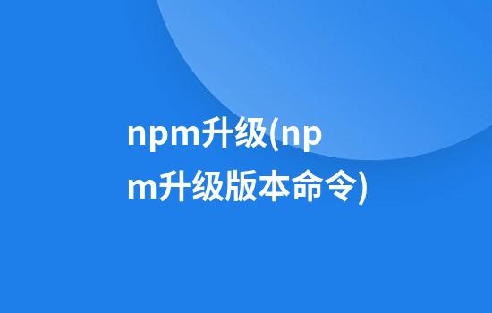 npm升级(npm升级版本命令)