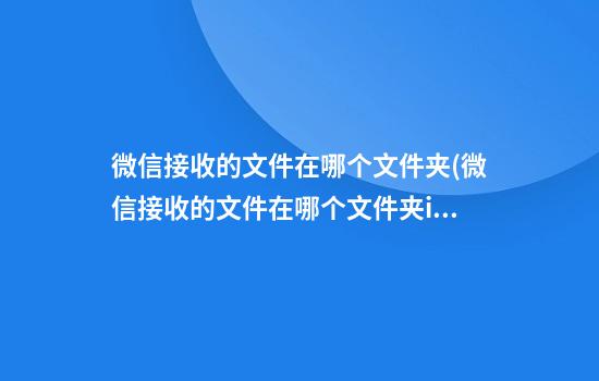 微信接收的文件在哪个文件夹(微信接收的文件在哪个文件夹ios)