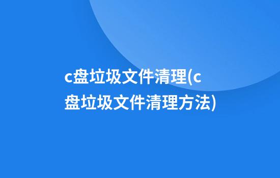 c盘垃圾文件清理(c盘垃圾文件清理方法)