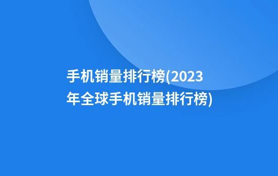 手机销量排行榜(2023年全球手机销量排行榜)