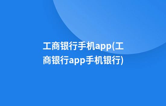 工商银行手机app(工商银行app手机银行)