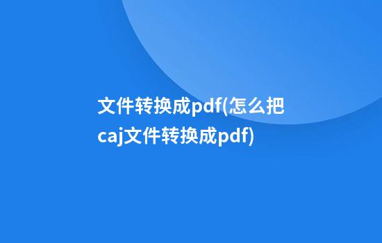 文件转换成pdf(怎么把caj文件转换成pdf)