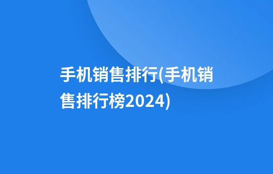 手机销售排行(手机销售排行榜2024)