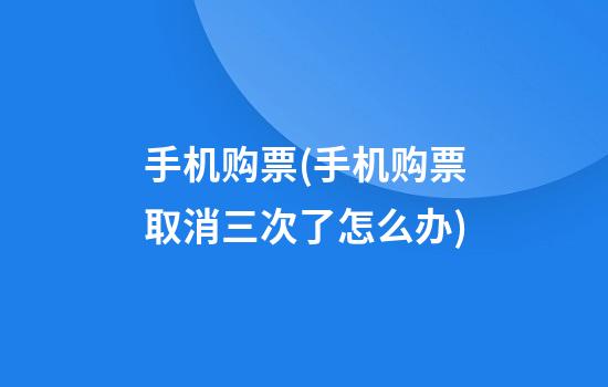 手机购票(手机购票取消三次了怎么办)