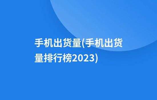 手机出货量(手机出货量排行榜2023)