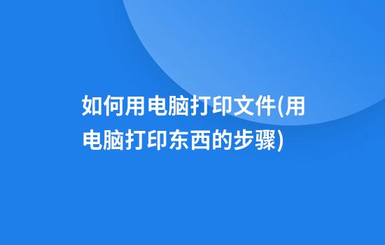 如何用电脑打印文件(用电脑打印东西的步骤)