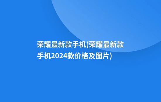 荣耀最新款手机(荣耀最新款手机2024款价格及图片)