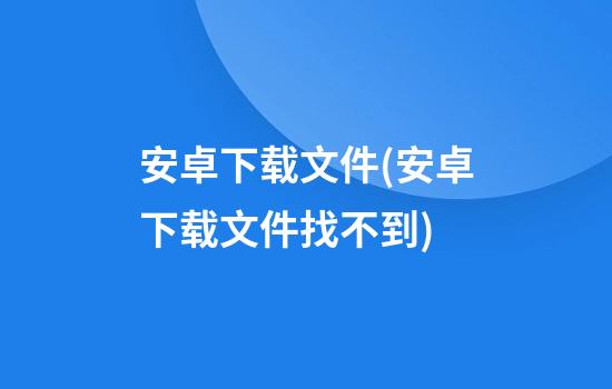 安卓下载文件(安卓下载文件找不到)