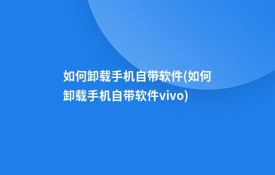 如何卸载手机自带软件(如何卸载手机自带软件vivo)