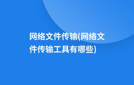 网络文件传输(网络文件传输工具有哪些)