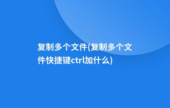 复制多个文件(复制多个文件快捷键ctrl加什么)