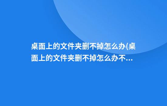 桌面上的文件夹删不掉怎么办(桌面上的文件夹删不掉怎么办不在桌面)