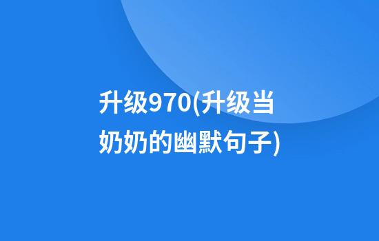 升级970(升级当奶奶的幽默句子)