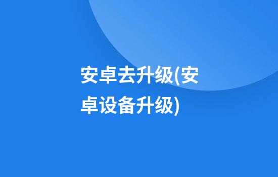 安卓去升级(安卓设备升级)