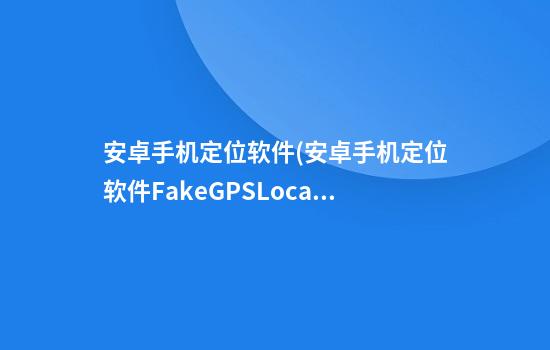 安卓手机定位软件(安卓手机定位软件FakeGPSLocation)