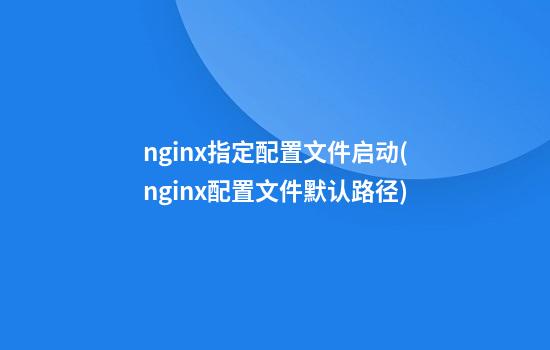 nginx指定配置文件启动(nginx配置文件默认路径)