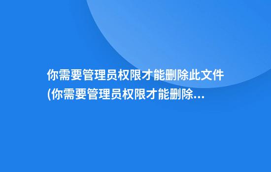 你需要管理员权限才能删除此文件(你需要管理员权限才能删除此文件夹)