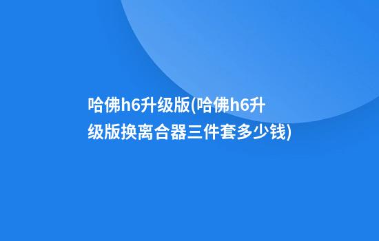 哈佛h6升级版(哈佛h6升级版换离合器三件套多少钱)