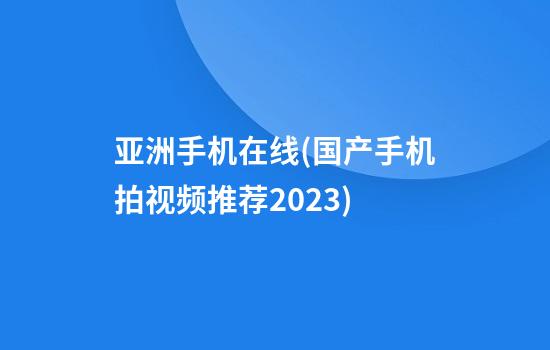 亚洲手机在线(国产手机拍视频推荐2023)