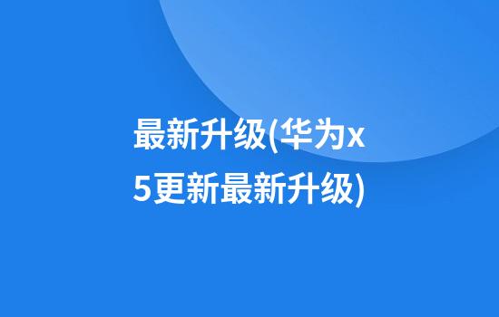 最新升级(华为x5更新最新升级)