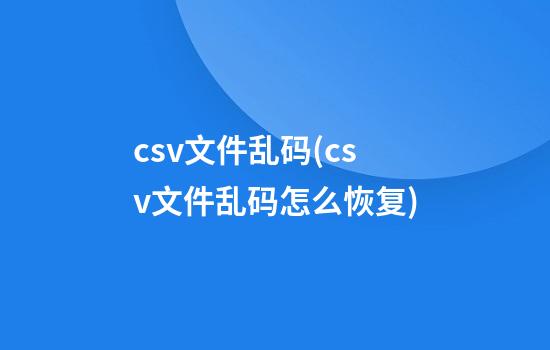 csv文件乱码(csv文件乱码怎么恢复)